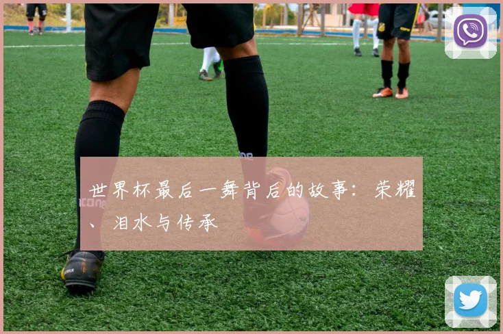 世界杯最后一舞背后的故事:荣耀、泪水与传承