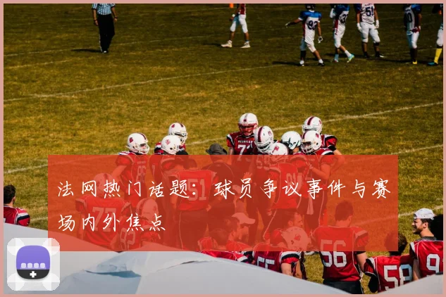法网热门话题：球员争议事件与赛场内外焦点