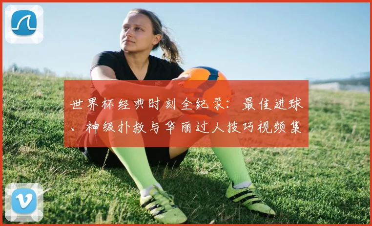 世界杯经典时刻全纪录：最佳进球、神级扑救与华丽过人技巧视频集锦