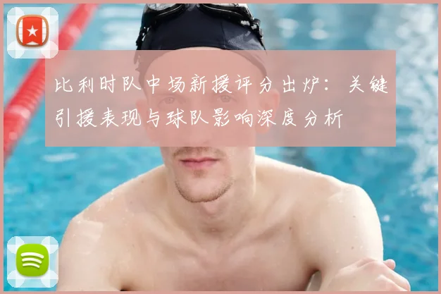 比利时队中场新援评分出炉：关键引援表现与球队影响深度分析
