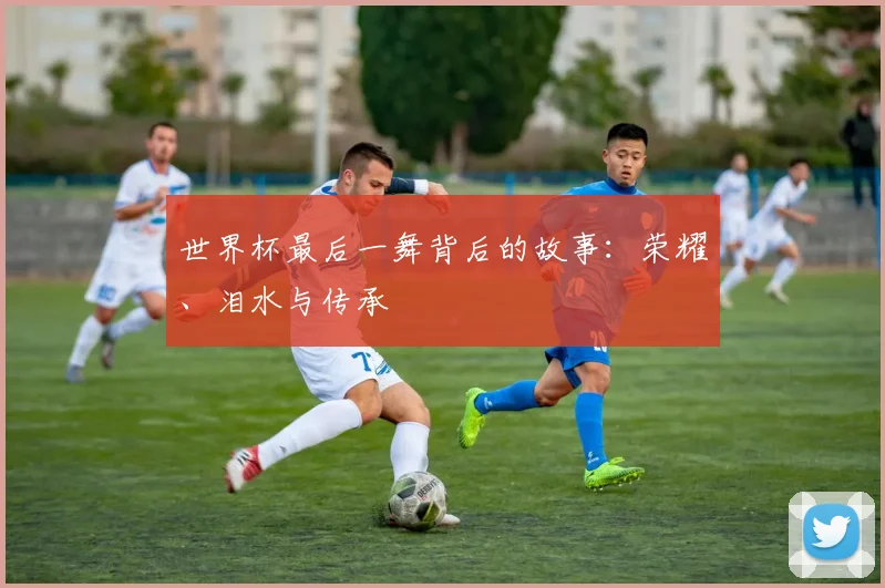 世界杯最后一舞背后的故事：荣耀、泪水与传承