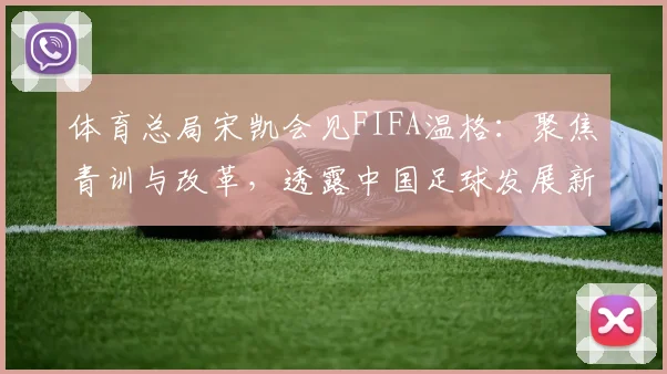 体育总局宋凯会见FIFA温格:聚焦青训与改革,透露中国足球发展新路径