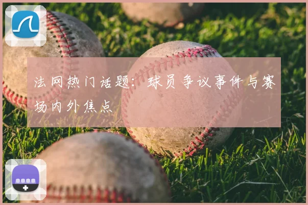 法网热门话题:球员争议事件与赛场内外焦点
