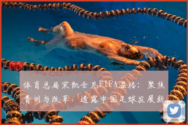 体育总局宋凯会见FIFA温格：聚焦青训与改革，透露中国足球发展新路径
