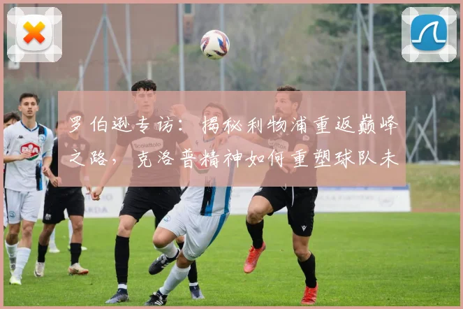 罗伯逊专访:揭秘利物浦重返巅峰之路,克洛普精神如何重塑球队未来